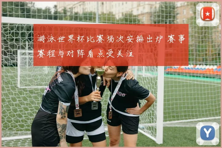 游泳世界杯比赛场次安排出炉 赛事赛程与对阵看点受关注