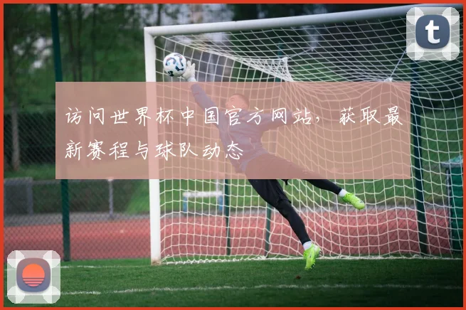 访问世界杯中国官方网站,获取最新赛程与球队动态